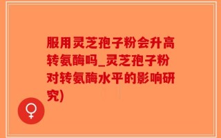 服用灵芝孢子粉会升高转氨酶吗_灵芝孢子粉对转氨酶水平的影响研究)