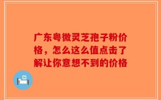 广东粤微灵芝孢子粉价格，怎么这么值点击了解让你意想不到的价格