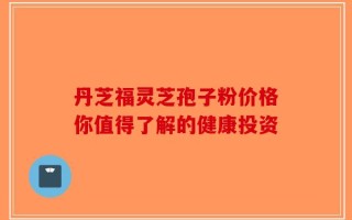 丹芝福灵芝孢子粉价格你值得了解的健康投资