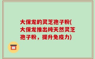 大保龙的灵芝孢子粉(大保龙推出纯天然灵芝孢子粉，提升免疫力)