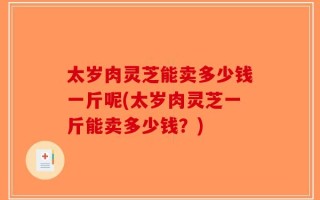 太岁肉灵芝能卖多少钱一斤呢(太岁肉灵芝一斤能卖多少钱？)