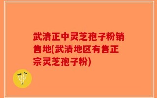 武清正中灵芝孢子粉销售地(武清地区有售正宗灵芝孢子粉)