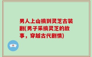 男人上山摘到灵芝古装剧(男子采摘灵芝的故事，穿越古代剧情)