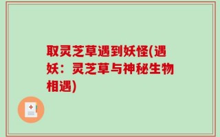取灵芝草遇到妖怪(遇妖：灵芝草与神秘生物相遇)