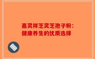 嘉灵祥芝灵芝孢子粉：健康养生的优质选择