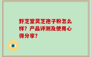 野芝堂灵芝孢子粉怎么样？产品评测及使用心得分享？
