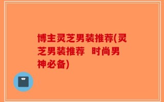 博主灵芝男装推荐(灵芝男装推荐  时尚男神必备)