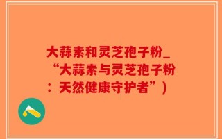 大蒜素和灵芝孢子粉_“大蒜素与灵芝孢子粉：天然健康守护者”)