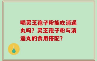 喝灵芝孢子粉能吃消遥丸吗？灵芝孢子粉与消遥丸的食用搭配？