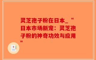 灵芝孢子粉在日本_“日本市场新宠：灵芝孢子粉的神奇功效与应用”