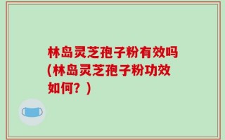 林岛灵芝孢子粉有效吗(林岛灵芝孢子粉功效如何？)