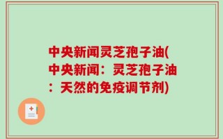 中央新闻灵芝孢子油(中央新闻：灵芝孢子油：天然的免疫调节剂)