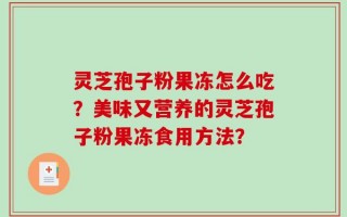 灵芝孢子粉果冻怎么吃？美味又营养的灵芝孢子粉果冻食用方法？