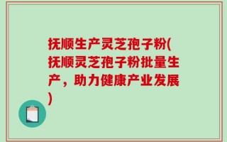抚顺生产灵芝孢子粉(抚顺灵芝孢子粉批量生产，助力健康产业发展)