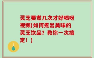 灵芝要煮几次才好喝呀视频(如何煮出美味的灵芝饮品？教你一次搞定！)
