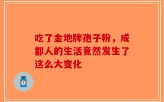 吃了金地牌孢子粉，成都人的生活竟然发生了这么大变化