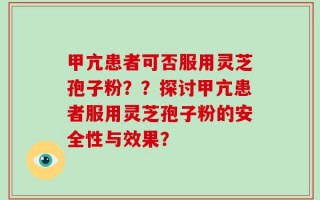 甲亢患者可否服用灵芝孢子粉？？探讨甲亢患者服用灵芝孢子粉的安全性与效果？