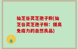 仙芝谷灵芝孢子粉(仙芝谷灵芝孢子粉：提高免疫力的自然良品)