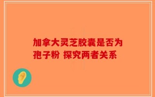 加拿大灵芝胶囊是否为孢子粉 探究两者关系