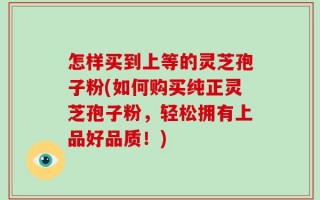 怎样买到上等的灵芝孢子粉(如何购买纯正灵芝孢子粉，轻松拥有上品好品质！)