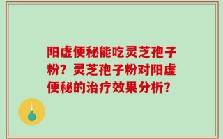 阳虚便秘能吃灵芝孢子粉？灵芝孢子粉对阳虚便秘的治疗效果分析？