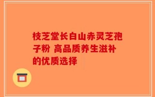 枝芝堂长白山赤灵芝孢子粉 高品质养生滋补的优质选择