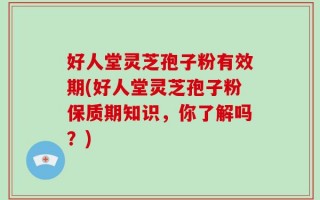 好人堂灵芝孢子粉有效期(好人堂灵芝孢子粉保质期知识，你了解吗？)
