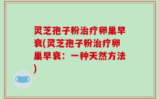 灵芝孢子粉治疗卵巢早衰(灵芝孢子粉治疗卵巢早衰：一种天然方法)