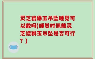灵芝貔貅玉吊坠睡觉可以戴吗(睡觉时佩戴灵芝貔貅玉吊坠是否可行？)