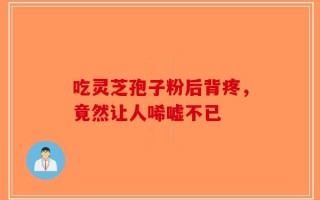 吃灵芝孢子粉后背疼，竟然让人唏嘘不已