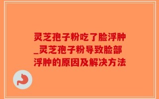 灵芝孢子粉吃了脸浮肿_灵芝孢子粉导致脸部浮肿的原因及解决方法