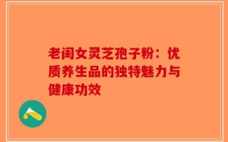 老闺女灵芝孢子粉：优质养生品的独特魅力与健康功效