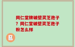 同仁堂牌破壁灵芝孢子？同仁堂破壁灵芝孢子粉怎么样