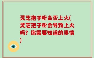 灵芝孢子粉会否上火(灵芝孢子粉会导致上火吗？你需要知道的事情)