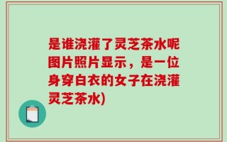 是谁浇灌了灵芝茶水呢图片照片显示，是一位身穿白衣的女子在浇灌灵芝茶水)