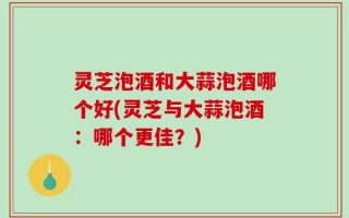 灵芝泡酒和大蒜泡酒哪个好(灵芝与大蒜泡酒：哪个更佳？)