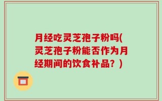 月经吃灵芝孢子粉吗(灵芝孢子粉能否作为月经期间的饮食补品？)