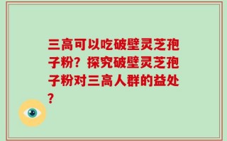 三高可以吃破壁灵芝孢子粉？探究破壁灵芝孢子粉对三高人群的益处？