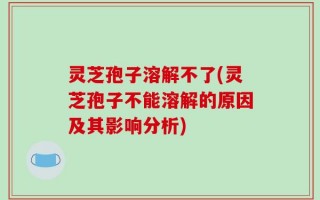 灵芝孢子溶解不了(灵芝孢子不能溶解的原因及其影响分析)