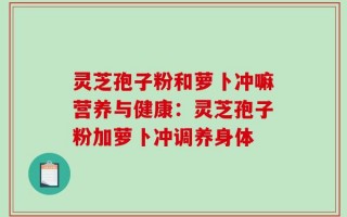 灵芝孢子粉和萝卜冲嘛营养与健康：灵芝孢子粉加萝卜冲调养身体