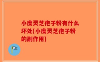 小度灵芝孢子粉有什么坏处(小度灵芝孢子粉的副作用)