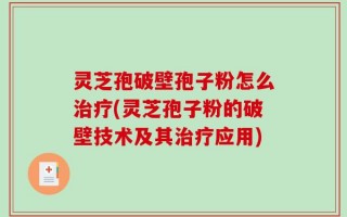灵芝孢破壁孢子粉怎么治疗(灵芝孢子粉的破壁技术及其治疗应用)
