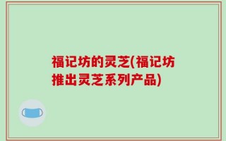 福记坊的灵芝(福记坊推出灵芝系列产品)