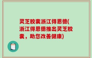 灵芝胶囊浙江得恩德(浙江得恩德推出灵芝胶囊，助您改善健康)