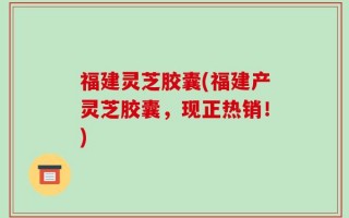 福建灵芝胶囊(福建产灵芝胶囊，现正热销！)
