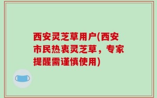 西安灵芝草用户(西安市民热衷灵芝草，专家提醒需谨慎使用)
