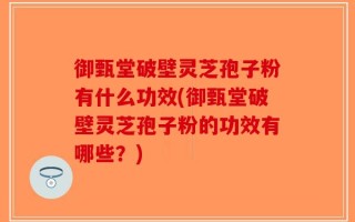 御甄堂破壁灵芝孢子粉有什么功效(御甄堂破壁灵芝孢子粉的功效有哪些？)
