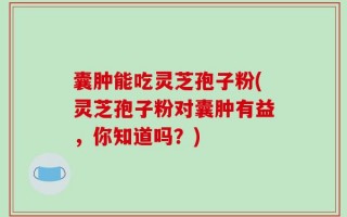 囊肿能吃灵芝孢子粉(灵芝孢子粉对囊肿有益，你知道吗？)