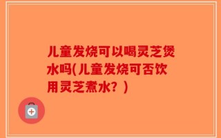 儿童发烧可以喝灵芝煲水吗(儿童发烧可否饮用灵芝煮水？)