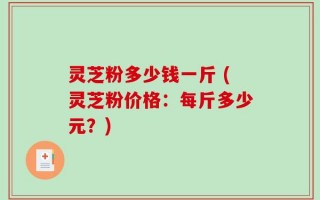 灵芝粉多少钱一斤 (灵芝粉价格：每斤多少元？)